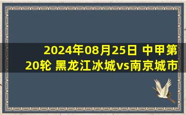 2024年08月25日 中甲第20轮 黑龙江冰城vs南京城市 全场录像